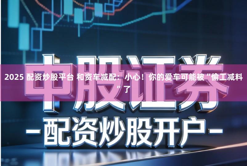 2025 配资炒股平台 和资车减配：小心！你的爱车可能被“偷工减料”了