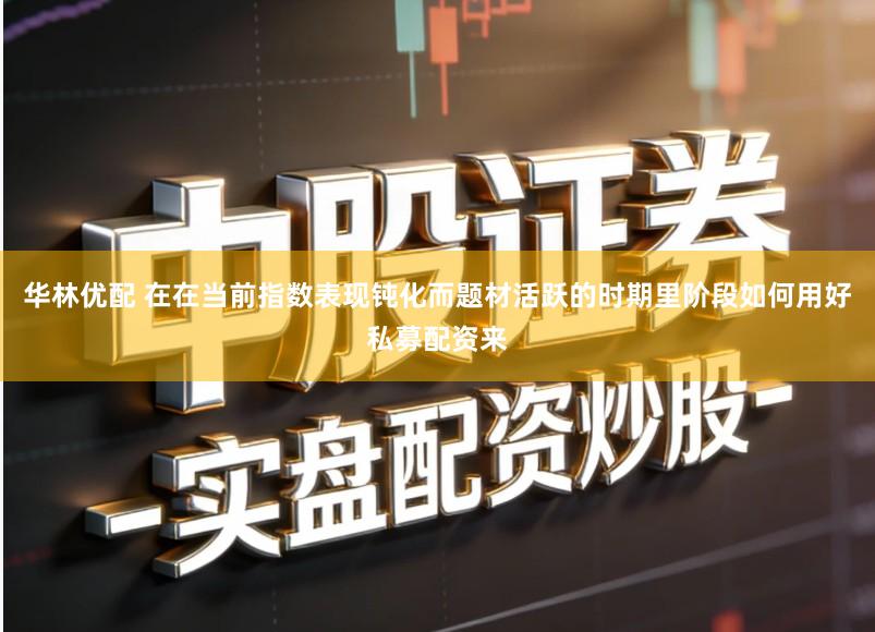 华林优配 在在当前指数表现钝化而题材活跃的时期里阶段如何用好私募配资来