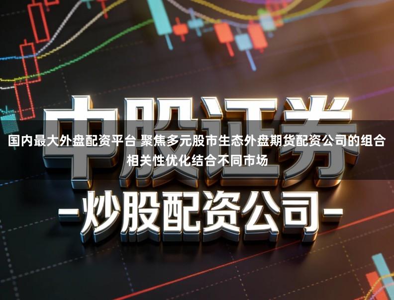 国内最大外盘配资平台 聚焦多元股市生态外盘期货配资公司的组合相关性优化结合不同市场