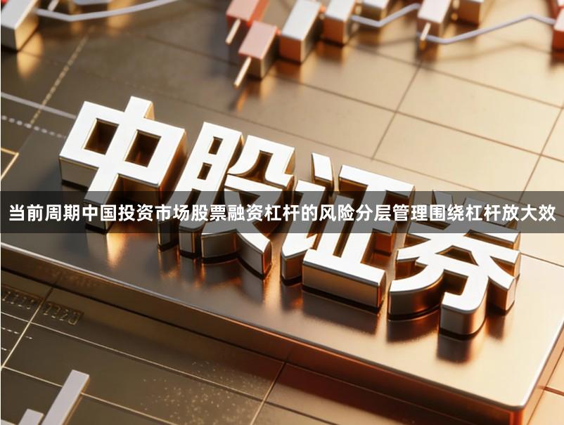 当前周期中国投资市场股票融资杠杆的风险分层管理围绕杠杆放大效
