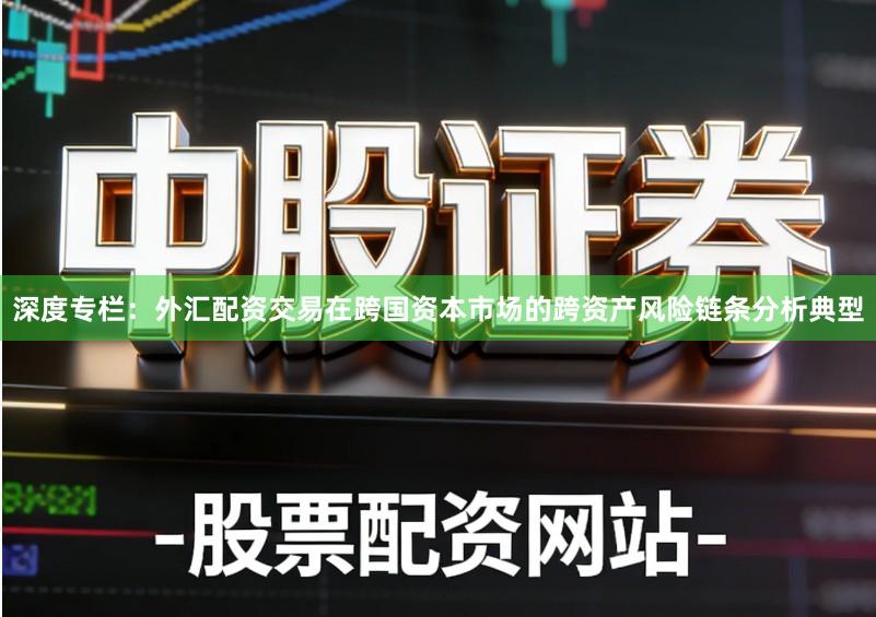 深度专栏：外汇配资交易在跨国资本市场的跨资产风险链条分析典型
