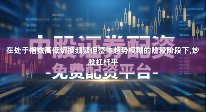 在处于指数高低切换频繁但整体趋势模糊的阶段阶段下,炒股杠杆平
