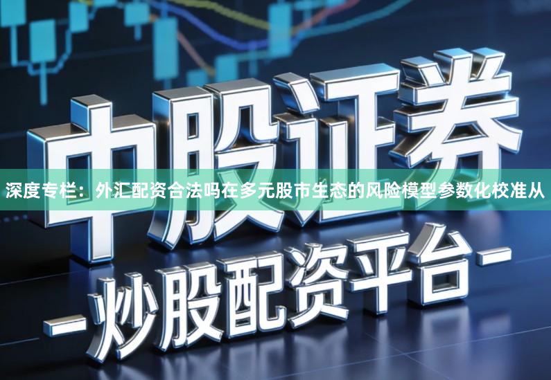 深度专栏：外汇配资合法吗在多元股市生态的风险模型参数化校准从